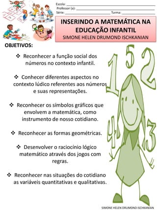 INSERINDO A MATEMÁTICA NA
EDUCAÇÃO INFANTIL
SIMONE HELEN DRUMOND ISCHKANIAN
Escola: ___________________________________________________
Professor (a): _____________________________________________
Série: __________________________ Turma: ___________________
SIMONE HELEN DRUMOND ISCHKANIAN
OBJETIVOS:
 Reconhecer a função social dos
números no contexto infantil.
 Conhecer diferentes aspectos no
contexto lúdico referentes aos números
e suas representações.
 Reconhecer os símbolos gráficos que
envolvem a matemática, como
instrumento de nosso cotidiano.
 Reconhecer as formas geométricas.
 Desenvolver o raciocínio lógico
matemático através dos jogos com
regras.
 Reconhecer nas situações do cotidiano
as variáveis quantitativas e qualitativas.
 