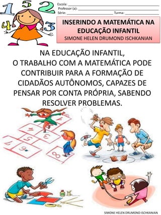 INSERINDO A MATEMÁTICA NA
EDUCAÇÃO INFANTIL
SIMONE HELEN DRUMOND ISCHKANIAN
Escola: ___________________________________________________
Professor (a): _____________________________________________
Série: __________________________ Turma: ___________________
SIMONE HELEN DRUMOND ISCHKANIAN
NA EDUCAÇÃO INFANTIL,
O TRABALHO COM A MATEMÁTICA PODE
CONTRIBUIR PARA A FORMAÇÃO DE
CIDADÃOS AUTÔNOMOS, CAPAZES DE
PENSAR POR CONTA PRÓPRIA, SABENDO
RESOLVER PROBLEMAS.
 