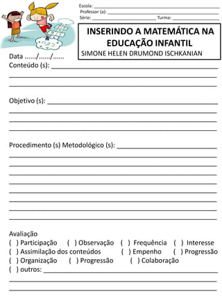 INSERINDO A MATEMÁTICA NA
EDUCAÇÃO INFANTIL
SIMONE HELEN DRUMOND ISCHKANIANData ....../....../......
Conteúdo (s): _____________________________________________
________________________________________________________
________________________________________________________
Objetivo (s): ______________________________________________
________________________________________________________
________________________________________________________
________________________________________________________
Procedimento (s) Metodológico (s): ___________________________
________________________________________________________
________________________________________________________
________________________________________________________
________________________________________________________
________________________________________________________
________________________________________________________
________________________________________________________
________________________________________________________
Avaliação
( ) Participação ( ) Observação ( ) Frequência ( ) Interesse
( ) Assimilação dos conteúdos ( ) Empenho ( ) Progressão
( ) Organização ( ) Progressão ( ) Colaboração
( ) outros: _______________________________________________
________________________________________________________
________________________________________________________
Escola: ___________________________________________________
Professor (a): _____________________________________________
Série: __________________________ Turma: ___________________
 