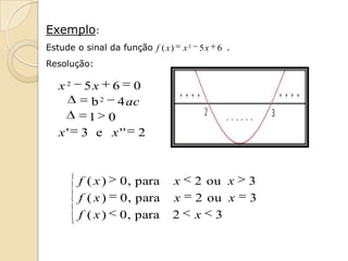 Exemplo:
Estude o sinal da função f ( x )   x2 5x 6 .
Resolução:

   x2   5x 6 0
         b 2 4 ac
         1 0
   x'   3 e x '' 2



        f ( x)    0 , para     x     2 ou x    3
        f ( x)    0 , para     x     2 ou x    3
        f ( x)    0 , para     2     x 3
 