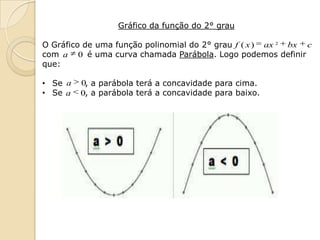 Gráfico da função do 2° grau

O Gráfico de uma função polinomial do 2° grau f ( x ) ax 2 bx c
com a 0 é uma curva chamada Parábola. Logo podemos definir
que:

• Se a   0, a parábola terá a concavidade para cima.
• Se a   0, a parábola terá a concavidade para baixo.
 