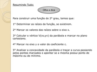 Resumindo Tudo:

                         Olha a dica


Para construir uma função do 2° grau, temos que:

1° Determinar as raízes da função, se existirem.

2° Marcar os valores das raízes sobre o eixo x.

3° Calcular o vértice V(xv,yv) da parábola e marcar no plano
cartesiano.

4° Marcar no eixo y o valor do coeficiente c.

5° Analisar a concavidade da parábola e traçar a curva passando
pelos pontos marcados e apontar se a mesma possui ponto de
máximo ou de mínimo.
 