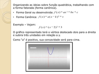 Organizando as ideias sobre função quadrática, trabalhando com
a forma fatorada (forma canônica).
• Forma Geral ou desenvolvida: f ( x )           ax 2   bx   c
• Forma Canônica: f ( x )     a( x    k )2       v


Exemplo – Vejam:
                     f ( x)   (x     2)2     3

O gráfico representado terá o vértice deslocado dois para a direita
e subira três unidades em relação a y.
Como “a” é positivo, sua concavidade será para cima.
 