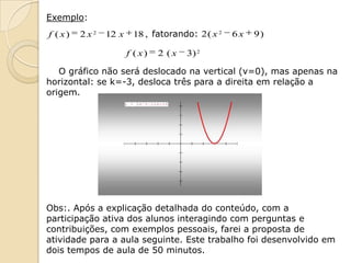 Exemplo:
f ( x)   2x2   12 x    18 , fatorando: 2 ( x 2   6x   9)

                      f ( x)   2 (x   3) 2

   O gráfico não será deslocado na vertical (v=0), mas apenas na
horizontal: se k=-3, desloca três para a direita em relação a
origem.




Obs:. Após a explicação detalhada do conteúdo, com a
participação ativa dos alunos interagindo com perguntas e
contribuições, com exemplos pessoais, farei a proposta de
atividade para a aula seguinte. Este trabalho foi desenvolvido em
dois tempos de aula de 50 minutos.
 