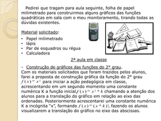 Pedirei que tragam para aula seguinte, folha de papel
milimetrado para construirmos alguns gráficos das funções
quadráticas em sala com o meu monitoramento, tirando todas as
dúvidas existentes.

Material solicitado:
•   Papel milimetrado
•   lápis
•   Par de esquadros ou régua
•   Calculadora
                        2ª aula em classe
- Construção de gráficos das funções do 2° grau.
Com os materiais solicitados que foram trazidos pelos alunos,
farei a proposta de construção gráfica da função do 2° grau
f ( x ) x 2 para iniciar a ação pedagógica em classe,
acrescentando em um segundo momento uma constante
numérica K a função inicial,f ( x ) x 2 k chamando a atenção dos
alunos para a translação do gráfico em relação ao eixo das
ordenadas. Posteriormente acrescentarei uma constante numérica
K a incógnita “x”, formando f ( x ) ( x k ) 2, fazendo os alunos
visualizarem a translação do gráfico no eixo das abscissas.
 