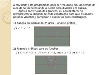 A atividade está programada para ser realizada em um tempo de
aula de 50 minutos onde a turma será dividida em duplas.
    Após a construção dos gráficos, eu apresentarei no
retroprojetor a imagem de cada construção para que os alunos
possam visualizar, comparar e avaliar as suas construções.

1) Função polinomial do 2° grau – análise gráfica:

f ( x)     x2




2) Fazendo gráficos para as funções:
  f ( x)    x2   2 e   f ( x)   x2   2 , onde k   2 ou k   2
 