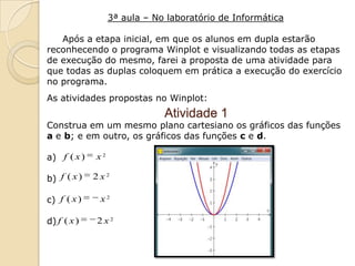 3ª aula – No laboratório de Informática

   Após a etapa inicial, em que os alunos em dupla estarão
reconhecendo o programa Winplot e visualizando todas as etapas
de execução do mesmo, farei a proposta de uma atividade para
que todas as duplas coloquem em prática a execução do exercício
no programa.
As atividades propostas no Winplot:
                              Atividade 1
Construa em um mesmo plano cartesiano os gráficos das funções
a e b; e em outro, os gráficos das funções c e d.

a) f ( x )   x2

b) f ( x )   2x2

c) f ( x )    x2

d) f ( x )   2x2
 