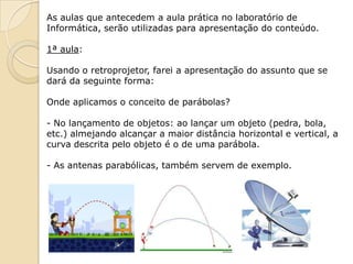 As aulas que antecedem a aula prática no laboratório de
Informática, serão utilizadas para apresentação do conteúdo.

1ª aula:

Usando o retroprojetor, farei a apresentação do assunto que se
dará da seguinte forma:

Onde aplicamos o conceito de parábolas?

- No lançamento de objetos: ao lançar um objeto (pedra, bola,
etc.) almejando alcançar a maior distância horizontal e vertical, a
curva descrita pelo objeto é o de uma parábola.

- As antenas parabólicas, também servem de exemplo.
 