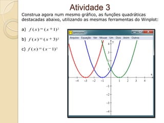 Atividade 3
Construa agora num mesmo gráfico, as funções quadráticas
destacadas abaixo, utilizando as mesmas ferramentas do Winplot:

a) f ( x )   (x   1) 2

b) f ( x )   (x   3) 2

c) f ( x )   (x   1) 2
 