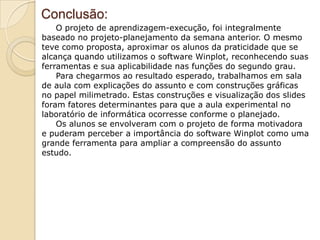 Conclusão:
    O projeto de aprendizagem-execução, foi integralmente
baseado no projeto-planejamento da semana anterior. O mesmo
teve como proposta, aproximar os alunos da praticidade que se
alcança quando utilizamos o software Winplot, reconhecendo suas
ferramentas e sua aplicabilidade nas funções do segundo grau.
    Para chegarmos ao resultado esperado, trabalhamos em sala
de aula com explicações do assunto e com construções gráficas
no papel milimetrado. Estas construções e visualização dos slides
foram fatores determinantes para que a aula experimental no
laboratório de informática ocorresse conforme o planejado.
    Os alunos se envolveram com o projeto de forma motivadora
e puderam perceber a importância do software Winplot como uma
grande ferramenta para ampliar a compreensão do assunto
estudo.
 
