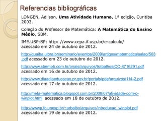 Referencias bibliográficas
LONGEN, Adilson. Uma Atividade Humana, 1ª edição, Curitiba
2003.
Coleção do Professor de Matemática: A Matemática do Ensino
Médio, SBM.
IME.USP-SP: http: //www.cepa.if.usp.br/e-calculo/
acessado em 24 de outubro de 2012.
http://guaiba.ulbra.br/seminario/eventos/2009/artigos/matematica/salao/503
.pdf acessado em 23 de outubro de 2012.
http://www.sbempb.com.br/anais/arquivos/trabalhos/CC-8716291.pdf
acessado em 16 de outubro de 2012.
http://www.diaadiaeducacao.pr.gov.br/portals/pde/arquivos/114-2.pdf
acessado em 17 de outubro de 2012.

http://meta-matematica.blogspot.com.br/2008/07/atividade-com-o-
winplot.html acessado em 18 de outubro de 2012.

http://wwwp.fc.unesp.br/~arbalbo/arquivos/introducao_winplot.pdf
acessado em 19 de outubro de 2012.
 