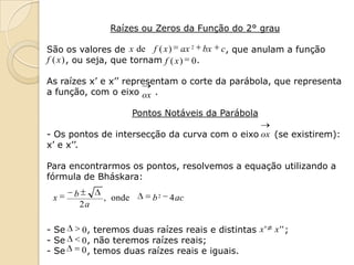 Raízes ou Zeros da Função do 2° grau

São os valores de x de f ( x ) ax 2 bx        c, que anulam a função
f ( x ) , ou seja, que tornam f ( x ) 0 .

As raízes x’ e x’’ representam o corte da parábola, que representa
a função, com o eixo ox .

                         Pontos Notáveis da Parábola

- Os pontos de intersecção da curva com o eixo ox (se existirem):
x’ e x’’.

Para encontrarmos os pontos, resolvemos a equação utilizando a
fórmula de Bháskara:

 x     b        , onde       b 2 4 ac
           2a

- Se       0, teremos duas raízes reais e distintas x ' x ' ' ;
- Se       0 , não teremos raízes reais;
- Se       0 , temos duas raízes reais e iguais.
 
