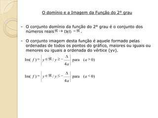 O domínio e a Imagem da Função do 2° grau


- O conjunto domínio da função do 2° grau é o conjunto dos
  números reais     D(f)    .

- O conjunto imagem desta função é aquele formado pelas
  ordenadas de todos os pontos do gráfico, maiores ou iguais ou
  menores ou iguais a ordenada do vértice (yv).

 Im( f )   y   /y         para ( a   0)
                     4a


 Im( f )   y   /y         para ( a   0)
                     4a
 