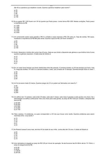 ==
    São 60 os operários que trabalham à tarde. Quantos operários trabalham pela manhã ?
    a) 35
    b) 38
    c) 48
    d) 144
    e) 156


10) Se eu gastar R$ 1.200 ficarei com 3/4 da quantia que Paulo possui. Juntos temos R$ 4.000. Nestas condições, Paulo possui
    a importância de R$:
    a) 1.200
    b) 1.680
    c) 1.600
    d) 2.320
    e) 2.400


11) Um comerciante vende copos grandes a R$ 4 a unidade e copos menores a R$ 2,50 cada um. Hoje ele vendeu 180 copos,
    recebendo a importância de R$ 666 pela venda. Quantos copos de R$ 2,50 foram vendidos ?
    a) 60
    b) 32
    c) 36
    d) 129
    e) 149


12) André, Alexandre e Antônio têm juntos hoje 45 anos. Sabe-se que André e Alexandre são gêmeos e que Antônio tinha 9 anos
    quando os gêmeos nasceram. A idade atual de Antônio é:
    a) 12
    b) 15
    c) 18
    d) 19
    e) 21


13) Em um cesto havia laranjas que foram distribuídas entre três pessoas. A primeira recebeu os 2/5 das laranjas que havia, mais
    6; a segunda recebeu 1/4 mais 5 e a terceira recebeu o resto, que constava de 10 laranjas. Quantas laranjas havia no cesto ?
    a) 30
    b) 45
    c) 48
    d) 75
    e) 60


14) Um fio de arame mede 23 metros. Quantos pregos de 2,5 cm podem ser fabricados com esse fio ?
    a) 92
    b) 100
    c) 920
    d) 980
    e) 200


15) Um edifício tem 12 andares; cada andar 25 salas; cada sala 5 mesas; cada mesa 3 gavetas e cada gaveta uma chave. Se o
    administrador do edifício confeccionar mais uma chave para cada gaveta, ao preço de R$ 18,50 por unidade, a despesa total
    será de R$:
    a) 92.500
    b) 83.250
    c) 81.000
    d) 74.000
    e) 27.750


16) Fábio resolveu 12 problemas, os quais correspondem a 2/3 dos que trouxe como tarefa. Quantos problemas para serem
    resolvidos tinha a sua tarefa ?
    a) 15
    b) 16
    c) 18
    d) 21
    e) 24


17) Se Roberto tivesse 6 anos mais, ele teria 4/5 da idade do seu irmão. Juntos eles têm 30 anos. A idade de Roberto é:
    a) 24
    b) 20
    c) 16
    d) 12
    e) 10


18) Uma calculadora é alugada ao preço de R$ 3,20 por minuto de operação. Se ela funcionar das 9h 48min até às 11h 16min, o
    preço do aluguel será de R$:
    a) 81,60
    b) 89,60
    c) 128,00
    d) 281,60
 