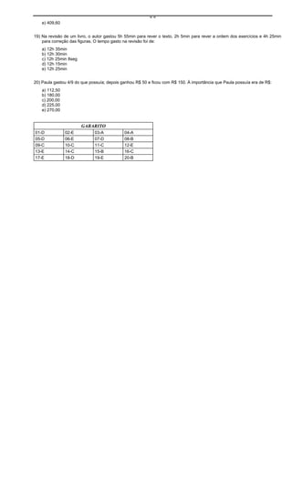 ==
    e) 409,60


19) Na revisão de um livro, o autor gastou 5h 55min para rever o texto, 2h 5min para rever a ordem dos exercícios e 4h 25min
    para correção das figuras. O tempo gasto na revisão foi de:
    a) 12h 35min
    b) 12h 30min
    c) 12h 25min 8seg
    d) 12h 15min
    e) 12h 25min


20) Paula gastou 4/9 do que possuía; depois ganhou R$ 50 e ficou com R$ 150. À importância que Paula possuía era de R$:
    a) 112,50
    b) 180,00
    c) 200,00
    d) 225,00
    e) 270,00


                        GABARITO
01-D            02-E          03-A           04-A
05-D            06-E          07-D           08-B
09-C            10-C          11-C           12-E
13-E            14-C          15-B           16-C
17-E            18-D          19-E           20-B
 