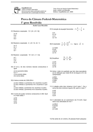 CopyMarket.com
                                                                  Título: Prova da Câmara Federal Matemática
                 Todos os direitos reservados.
                                                                  Autor: André Luiz Brandão
                 Nenhuma parte desta publicação poderá ser
                                                                  Editora: CopyMarket.com, 2000
                 reproduzida sem a autorização da Editora.




                Prova da Câmara Federal-Matemática
                1o grau Resolvida
                                   André Luiz Brandão
                                                                                                                   2        1
                                                             07) A solução da equação fracionária −1 +                 =−        é:
                                                                                                                   x        2
01) Resolver a expressão 12 + [-6 - (-5 + 9)]
                                                                 a) 4
    a) 10                                                        b) 1/2
    b) 6                                                         c) -4
    c) 4                                                         d) -1/2
    d) 2

                                                                                                    2
02) Resolver a expressão 2 - (-8 + 5) - (6 - 1)                                 1 2  2
                                                             08) A expressão     + +                  = x , logo a    x       é:
    a) -2                                                                       4 5  5
    b) -1                                                        a) 10/20
    c) 0                                                         b) 2/5
    d) 1                                                         c) 9/10
                                                                 d) 1/4
03) Resolver a expressão 10 + [-8 - (-1 + 2)]
    a) 1                                                                          13        2       25
                                                             09) Simplificar:           ×       ×        =
    b) 3                                                                           50       3       26
    c) 5
    d) -5                                                        a) 2/5
                                                                 b) 1/3
                                                                 c) 2/3
04) O m.m.c. de dois números naturais consecutivos é             d) 1/6
    igual:
    a) ao quociente deles                                    10) Achar o lado do quadrado que tem área equivalente
    b) a 1                                                       ao do retângulo que mede 40 dm de largura e 9 m de
    c) ao produto deles                                          comprimento.
    d) à soma deles
                                                                 a) 60m
                                                                 b) 36dm
05) A leitura correta de 2.500.204 é:                            c) 36m
                                                                 d) 6m
    a) dois milhões e quinhentos mil, duzentos e quatro
    b) dois milhões e quinhentos mil e duzentos e qua-
    tro                                                      11) A relação entre dois números é de 6 para 1. Se a
    c) dois milhões, quinhentos mil, duzentos e quatro           soma dos dois números é igual a 56, qual é o maior ?
    d) dois milhões, quinhentos mil e duzentos e quatro
                                                                 a) 48
                                                                 b) 38
06) A soma de quatro números consecutivos é 206. Qual            c) 35
    é o maior deles ?                                            d) 24
    a) 50
    b) 53                                                    12) A velocidade de um automóvel é de 72 km/h. Qual
    c) 51                                                        será a sua velocidade em m/s ?
    d) 52
                                                                 a) 259,2
                                                                 b) 25,92
                                                                 c) 20
                                                                 d) 12,96




                                                             13) Na saída de um cinema, 25 pessoas foram pesquisa-
 
