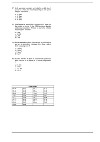27) Se 6 operários executam um trabalho em 24 dias, 3
    operários a mais, nas mesmas condições, em quanto
    tempo o executarão ?
    a) 16 dias
    b) 12 dias
    c) 48 dias
    d) 36 dias


28) Uma fábrica de automóveis, funcionando 5 horas por
    dia, produz no fim de 15 dias 2.000 veículos. Quantas
    unidades produzirá em 45 dias, se aumentar o traba-
    lho diário para 8 horas ?
    a) 9.600
    b) 10.200
    c) 8.800
    d) 6.400


29) Um paralelogramo tem o triplo da área de um triângulo
    que tem de altura 2 cm e de base 3 cm. Qual é a área
    deste paralelogramo ?
    a) 4,5 cm2
    b) 6,5 cm2
    c) 7,5 cm2
    d) 9 cm2


30) Quantos alfinetes de 8 cm de comprimento podem ser
    feitos com um fio de arame de 25 hm de comprimento
    ?
    a) 31.250
    b) 3.125
    c) 312.500
    d) 312,5




                        GABARITO
01-D             02-C          03-A           04-C
05-C             06-B          07-A           08-C
09-D             10-D          11-A           12-C
13-C             14-B          15-A           16-C
17-A             18-B          19-A           20-A
21-B             22-D          23-D           24-B
25-D             26-A          27-A           28-A
29-D             30-A
 