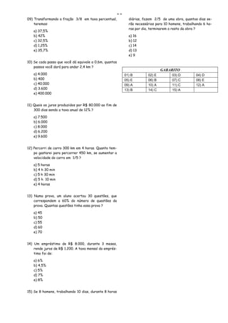 ==
09) Transformando a fração 3/8 em taxa percentual,              diárias, fazem 2/5 de uma obra, quantos dias se-
    teremos:                                                    rão necessários para 10 homens, trabalhando 6 ho-
                                                                ras por dia, terminarem o resto da obra ?
   a) 37,5%
   b) 42%                                                       a) 16
   c) 32,5%                                                     b) 12
   d) 1,25%                                                     c) 14
   e) 35,7%                                                     d) 13
                                                                e) 9
10) Se cada passo que você dá equivale a 0,6m, quantos
    passos você dará para andar 2,4 km ?
                                                                                   GABARITO
   a) 4.000                                                   01) B        02) E         03) D         04) D
   b) 400                                                     05) E        06) B         07) C         08) E
   c) 40.000                                                  09) A        10) A         11) C         12) A
   d) 3.600                                                   13) B        14) C         15) A
   e) 400.000


11) Quais os juros produzidos por R$ 80.000 ao fim de
    300 dias sendo a taxa anual de 12% ?

   a) 7.500
   b) 6.000
   c) 8.000
   d) 6.200
   e) 9.600


12) Percorri de carro 300 km em 4 horas. Quanto tem-
    po gastarei para percorrer 450 km, se aumentar a
    velocidade do carro em 1/5 ?

   a) 5 horas
   b) 4 h 30 min
   c) 5 h 30 min
   d) 5 h 10 min
   e) 4 horas


13) Numa prova, um aluno acertou 30 questões, que
    correspondem a 60% do número de questões da
    prova. Quantas questões tinha essa prova ?

   a) 45
   b) 50
   c) 55
   d) 60
   e) 70


14) Um empréstimo de R$ 8.000, durante 3 meses,
    rende juros de R$ 1.200. A taxa mensal do emprés-
    timo foi de:

   a) 6%
   b) 4,5%
   c) 5%
   d) 7%
   e) 8%


15) Se 8 homens, trabalhando 10 dias, durante 8 horas
 