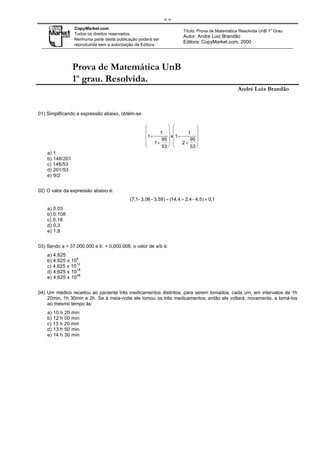 ==
                 CopyMarket.com                                                                                  o
                                                                       Título: Prova de Matemática Resolvida UnB 1 Grau
                 Todos os direitos reservados.
                                                                       Autor: André Luiz Brandão
                 Nenhuma parte desta publicação poderá ser
                                                                       Editora: CopyMarket.com, 2000
                 reproduzida sem a autorização da Editora.




                 Prova de Matemática UnB
                 1o grau. Resolvida.
                                                                                                 André Luiz Brandão



01) Simplificando a expressão abaixo, obtém-se:

                                                                        
                                                       1            1 
                                                   1 +      x 1 −       
                                                        95           95 
                                                    1+            2+    
                                                        53           53 
    a) 1
    b) 148/201
    c) 148/53
    d) 201/53
    e) 9/2


02) O valor da expressão abaixo é:
                                           (7,1- 3,06 - 3,59) ÷ (14,4 ÷ 2,4 - 4,5) × 0,1
    a) 0,03
    b) 0,108
    c) 0,18
    d) 0,3
    e) 1,8


03) Sendo a = 37.000.000 e b = 0,000.008, o valor de a/b é:
    a) 4,625
    b) 4,625 x 106
                  12
    c) 4,625 x 10
    d) 4,625 x 1018
                  36
    e) 4,625 x 10


04) Um médico receitou ao paciente três medicamentos distintos, para serem tomados, cada um, em intervalos de 1h
    20min, 1h 30min e 2h. Se à meia-noite ele tomou os três medicamentos, então ele voltará, novamente, a tomá-los
    ao mesmo tempo às:
    a) 10 h 20 min
    b) 12 h 00 min
    c) 13 h 20 min
    d) 13 h 50 min
    e) 14 h 30 min
 