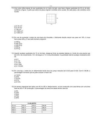 ==
11) Uma usina utiliza placas de aço quadradas de um metro de lado, para fazer chapas quadradas de 30 cm de lado,
    conforme a figura. A parte que sobra da placa original é vendida como sucata. De cada placa, são vendidos como
    sucata:




    a) 0,18 cm2
    b) 0,19 cm2
    c) 180 cm2
    d) 1 800 cm2
                2
    e) 1.900 cm


12) Em vez de aumentar o preço de uma barra de chocolate, o fabricante decidiu reduzir seu peso em 16%. A nova
    barra pesa 420 g. O seu peso da barra original é:
    a) 436 g
    b) 487,20 g
    c) 492,30 g
    d) 500 g
    e) 516 g


13) Usando azulejos quadrados de 10 cm de lado, deseja-se forrar as paredes laterais e o fundo de uma piscina que
    tem 25 m de comprimento, 12 m de largura e 1,5 m de profundidade. A quantidade total de azulejos necessária será
    de:
    a) 411
    b) 4.110
    c) 41.100
    d) 411.000
    e) 4.110.000


14) Em uma loja, o metro de um determinado tecido teve seu preço reduzido de $ 5,52 para $ 4,60. Com $ 126,96, a
    percentagem de tecido que se pode comprar a mais é de:
    a) 19,5%
    b) 20%
    c) 20,5%
    d) 21%
    e) 21.5%


15) Um terreno retangular tem lados com 40 m e 60 m. Nesse terreno vai ser construída uma casa térrea com uma área
    total de 240 m2 de construção. A percentagem de área livre desse terreno será de:
    a) 0%
    b) 24%
    c) 52%
    d) 75%
    e) 90%


                          GABARITO
01) A             02) A       03) C          04) B
05) E             06) C       07) D          08) D
09) A             10) D       11) E          12) D
13) C             14) B       15) E
 