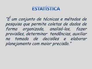 ESTATÍSTICA“É um conjunto de técnicas e métodos de pesquisa que permite coletas de dados de forma organizada, analisá-los, fazer provisões, determinar  tendências, auxiliar na tomada de decisões e elaborar planejamento com maior precisão.”