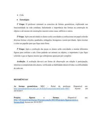  Cola.
 Estratégias:
1ª Etapa: O professor retomará os conceitos de formas geométricas, explicando sua
funcionalidade na vida cotidiana. Salientando a importância das formas na construção de
objetos e até mesmo de construções maiores como casas, edifícios e outros.
2ª Etapa: Após esta atividade os alunos serão convidados a confeccionar em papel colorido
diversas formas: círculos, quadrados, retângulos, hexágonos e assim por diante. Após recortar
e colar em papelão para que fique mais firme.
3ª Etapa: Após a confecção das peças os alunos serão convidados a montar diferentes
figuras para enfeitar a sala. Estas poderão ser animais ou objetos, o importante é que fique
colorido e que as figuras mesmo que sobrepostas apareçam por completo.
Avaliação: A avaliação dar-se-á em forma de observação em relação à participação,
interesse e compreensão dos alunos, verificando as habilidades desenvolvidas e as dificuldades
de cada um.
REFERÊNCIAS
As formas geométricas. MEC - Portal do professor. Disponível em:
http://portaldoprofessor.mec.gov.br/fichaTecnicaAula.html?aula=4607. Acesso em
28/10/2017
Projeto: figuras e formas. Disponível em:
http://silvanapsicopedagoga.blogspot.com.br/2013/05/projeto-figuras-cores-e-
formas.html Acesso em 30/10/2017
 