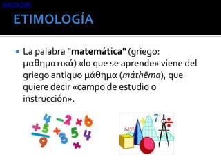 MARCADOR



La palabra "matemática" (griego:
μαθηματικά) «lo que se aprende» viene del
griego antiguo μάθημα (máthēma), que
quiere decir «campo de estudio o
instrucción».

 