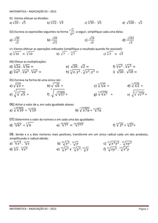 MATEMÁTICA – RADICIAÇÃO 03 – 2013 Página 1
MATEMÁTICA – RADICIAÇÃO 03 – 2013
01. Vamos efetuar as divisões:
a) b) c) d)
02) Escreva as expressões seguintes na forma ; a seguir, simplifique cada uma delas:
a) b) c) d)
03) Vamos efetuar as operações indicadas (simplifique o resultado quando for possível):
a) b) c)
04) Efetue as multiplicações:
d) e) f)
g) h) i)
05) Escreva na forma de uma única raíz:
a) = b) = c) = d) =
e) = f) = g) = e) =
06) Achar o valor de x, em cada igualdade abaixo:
a) = b) =
07) Determine o valor do número x em cada uma das igualdades:
d) = e) f) = =
08. Sendo x e y dois números reais positivos, transforme em um único radical cada um dos produtos,
simplificando o radical obtido:
a) b) c)
d) . e) f)
 