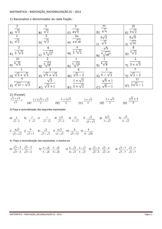 MATEMÁTICA – RADICIAÇÃO_RACIONALIZAÇÃO 01 – 2013 Página 1
MATEMÁTICA – RADICIAÇÃO_RACIONALIZAÇÃO 01 – 2013
1) Racionalize o denominador de cada fração:
A) B) C) D) E)
F) G) H)
I) J)
K) L) M)
N)
O)
P) Q) R) S) T)
U) V) W) X) Y)
Z)
A’) B’) C’)
D’)
2) (Fuvest)
(a) (b) (c) (d) (e)
3) Faça a racionalização das seguintes expressões:
a)
62
4 b)
35
2 c)
23
7 d)
67
32 e)
79
12 f)
35
5 g)
73
34 h)
26
5
i)
25
34 j)
13
9 k)
37
3 l)
311
26 m)
135
6 n)
104
8
4) Faça a racionalização das expressões, e resolva-as.
a)
23
23
23
23 b)
65
65
65
65 c)
33
33
34
34 d)
42
42
42
42 e)
73
73
73
73
 