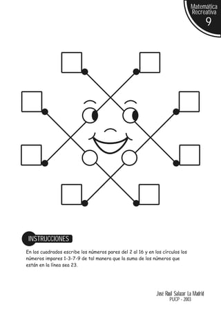 Matemática
                                                                                Recreativa
                                                                                           9




 INSTRUCCIONES
En los cuadrados escribe los números pares del 2 al 16 y en los círculos los
números impares 1-3-7-9 de tal manera que la suma de los números que
están en la línea sea 23.




                                                             José Raúl Salazar La Madrid
                                                                    PUCP - 2003
 