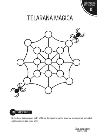 Matemática
                                                                             Recreativa
                                                                                        10
                TELARAÑA MÁGICA




 INSTRUCCIONES
Distribuye los números del 1 al 17 de tal manera que la suma de los números ubicados
en línea recta sea igual a 51.


                                                                  Olivia Ashtu Aguero
                                                                     PUCP - 2003
 