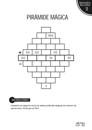 Matemática
                                                                          Recreativa
                                                                                     11
                 PIRÁMIDE MÁGICA

                                         1364




        +       521      322                    123
          322                             76                 29

        -

                                     3



 INSTRUCCIONES
Completa los espacios vacíos de ambas pirámides después de resolver las
operaciones. Verás que es fácil.




                                                                      Ledda Chueca
                                                                      PUCP - 2003
 