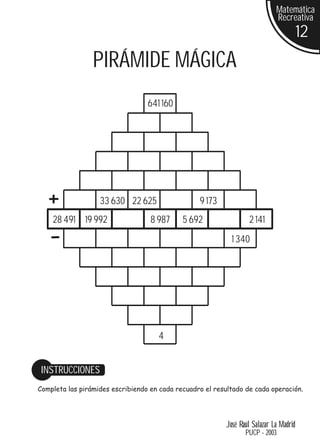 Matemática
                                                                             Recreativa
                                                                                        12
                 PIRÁMIDE MÁGICA
                                  641 160




   +               33 630 22 625                  9 173
    28 491 19 992                  8 987     5 692                 2 141

   -                                                        1 340




                                     4


 INSTRUCCIONES
Completa las pirámides escribiendo en cada recuadro el resultado de cada operación.




                                                          José Raúl Salazar La Madrid
                                                                 PUCP - 2003
 