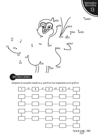 Matemática
                                                                                           Recreativa
                                                                                                     13
                                                                                           16404
                                                      606

                                                           609       1824
                                  4
                                                                        5466      16401

                                      2                     1821 1822
     21
                7
                                      6                              5467
                          9                    607
22
      24                                               606


           66
                    67

             69                       201
                                                       202
                                                204



      INSTRUCCIONES
     Completa la sucesión numérica y justifica tus respuestas en el gráfico:

                     +3                   -2          x3             +3
                1             4                2                 6




                                                                            Curso de verano - 2003
                                                                                    PUCP
 