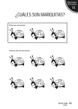 Matemática
                                                                     Recreativa
                                                                         14
        ¿CUÁLES SON MARIQUITAS?
Estas son mariquitas:


              53                    45              25
         18        19          19        20   17         18




Colorea sólo las mariquitas:



              23                    43              36
         15        16          27        38   25         41




              38                    42              29
         21        13          16        17   31         44




                                                   Curso de verano - 2003
                                                              PUCP
 
