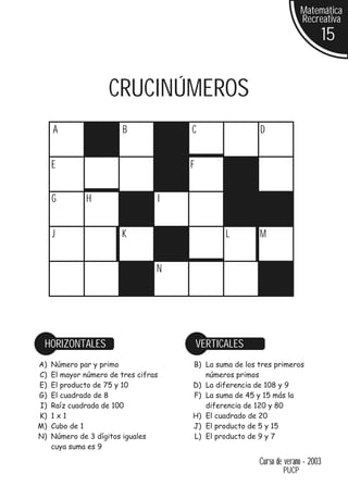 Matemática
                                                                       Recreativa
                                                                                 15


                     CRUCINÚMEROS
     A                   B            C                 D


     E                                F


     G        H                   I


     J                  K                       L       M


                                  N




 HORIZONTALES                             VERTICALES
A)   Número par y primo               B) La suma de los tres primeros
C)   El mayor número de tres cifras      números primos
E)   El producto de 75 y 10           D) La diferencia de 108 y 9
G)   El cuadrado de 8                 F) La suma de 45 y 15 más la
I)   Raíz cuadrada de 100                diferencia de 120 y 80
K)   1x1                              H) El cuadrado de 20
M)   Cubo de 1                        J) El producto de 5 y 15
N)   Número de 3 dígitos iguales      L) El producto de 9 y 7
     cuya suma es 9

                                                        Curso de verano - 2003
                                                                PUCP
 