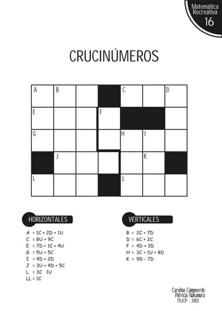 Matemática
                                                                     Recreativa
                                                                                16


                   CRUCINÚMEROS
   A        B              C                          D


  E                    F


  G                        H              I


            J                             K


  L                        L




HORIZONTALES                   VERTICALES
A = 1C + 2D + 1U               B   =   2C + 7D
C = 8U + 9C                    D   =   6C + 2C
E = 7D + 1C + 4U               F   =   4D + 3D
G = 5U + 5C                    H   =   3C + 1U + 8D
I = 4D + 2D                    K   =   9D - 7D
J = 3U + 4D + 5C
L = 3C 1U
LL = 1C

                                                          Carolina Compoverde
                                                           Patricia Nakamura
                                                             PUCP - 2003
 