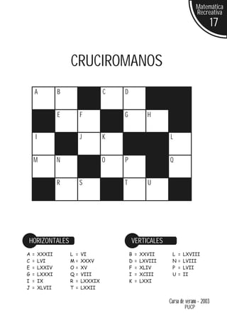 Matemática
                                                                                Recreativa
                                                                                         17


                        CRUCIROMANOS
    A               B                  C   D


                    E         F            G             H


        I                     J        K                        L


    M               N                  O   P                    Q


                    R         S            T             U




HORIZONTALES                                   VERTICALES
A   =       XXXII       L =   VI               B   =   XXVII     L   =   LXVIII
C   =       LVI         M=    XXXV             D   =   LXVIII    N   =   LVIII
E   =       LXXIV       O=    XV               F   =   XLIV      P   =   LVII
G   =       LXXXI       Q=    VIII             I   =   XCIII     U   =   II
I   =       IX          R =   LXXXIX           K   =   LXXI
J   =       XLVII       T =   LXXII

                                                                Curso de verano - 2003
                                                                         PUCP
 
