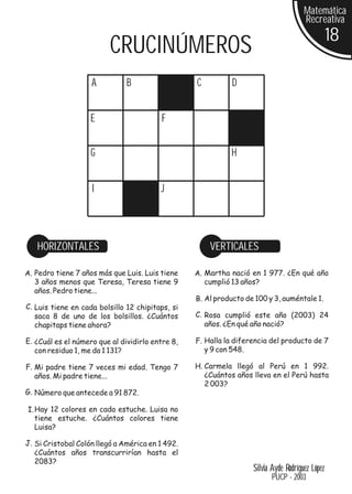 Matemática
                                                                                      Recreativa
                                                                                                 18
                          CRUCINÚMEROS
                    A          B                  C          D


                    E                    F


                    G                                       H


                    I                    J




   HORIZONTALES                                       VERTICALES

A. Pedro tiene 7 años más que Luis. Luis tiene    A. Martha nació en 1 977. ¿En qué año
   3 años menos que Teresa, Teresa tiene 9           cumplió 13 años?
   años. Pedro tiene...
                                                  B. Al producto de 100 y 3, auméntale 1.
C. Luis tiene en cada bolsillo 12 chipitaps, si
   saca 8 de uno de los bolsillos. ¿Cuántos       C. Rosa cumplió este año (2003) 24
   chapitaps tiene ahora?                            años. ¿En qué año nació?

E. ¿Cuál es el número que al dividirlo entre 8,   F. Halla la diferencia del producto de 7
   con residuo 1, me da 1 131?                       y 9 con 548.

F. Mi padre tiene 7 veces mi edad. Tengo 7        H. Carmela llegó al Perú en 1 992.
   años. Mi padre tiene...                           ¿Cuántos años lleva en el Perú hasta
                                                     2 003?
G. Número que antecede a 91 872.

I. Hay 12 colores en cada estuche. Luisa no
   tiene estuche. ¿Cuántos colores tiene
   Luisa?

J. Si Cristobal Colón llegó a América en 1 492.
   ¿Cuántos años transcurrirían hasta el
   2083?
                                                                   Silvia Ayde Rodríguez López
                                                                          PUCP - 2003
 