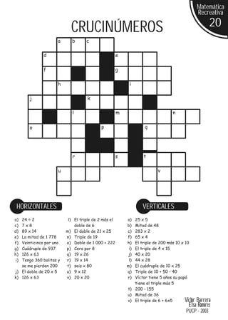 Matemática
                                                                                               Recreativa

                           CRUCINÚMEROS                                                              20
                    a       b      c

              d                                      e

              f                                      g

                    h                                     i

       j                           k

                            l                        m                          n


       o                                   p                     q




                            r                        s           t

                     u                                                  v




 HORIZONTALES                                                   VERTICALES
a) 24 2                   l) El triple de 2 más el       a) 25 x 5
c) 7x8                       doble de 6                  b) Mitad de 48
d) 89 x 14               m) El doble de 21 x 25          c) 283 x 2
e) La mitad de 1 778     n) Triple de 19                 f) 65 x 4
f) Veinticinco por uno   o) Doble de 1 000 + 222         h) El triple de 200 más 10 x 10
g) Cuádruple de 937      p) Cero por 8                    i)El triple de 4 x 15
h) 126 x 63              q) 19 x 26                      j) 40 x 20
 i)Tengo 360 bolitas y   r) 19 x 14                       l)44 x 28
   se me pierden 200     t) seis x 80                    m) El cuádruple de 10 x 25
j) El doble de 20 x 5    u) 9 x 12                       q) Triple de 10 + 50 - 40
k) 126 x 63              v) 20 x 20                      r) Víctor tiene 5 años su papá
                                                            tiene el triple más 5
                                                         t) 200 - 155
                                                         u) Mitad de 36
                                                         v) El triple de 6 + 6x5      VictorBarrera
                                                                                        Elsa Ramírez
                                                                                       PUCP - 2003
 