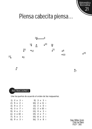 Matemática
                                                                                   Recreativa
                                                                                             21
              Piensa cabecita piensa...


                                   24               6


                            14                      10      18
                                   16
                       20                                    21
                             12                                   8
                                                                                         15
                                                                  30
22                     0




          9
                                                                            27




     INSTRUCCIONES
 Une los puntos de acuerdo al orden de las respuestas.

 1)   2   x    3   =              9)   3   x    3       =
 2)   5   x    2   =             10)   2   x   11       =
 3)   9   x    2   =             11)   2   x    0       =
 4)   3   x    7   =             12)   2   x   10       =
 5)   4   x    2   =             13)   4   x    3       =
 6)   3   x   10   =             14)   2   x    7       =
 7)   5   x    3   =             15)   8   x    2       =
 8)   9   x    3   =             16)   3   x    8       =
                                                                       Dany Millán Zárate
                                                                          Celia Lau Dioses
                                                                          PUCP - 2003
 
