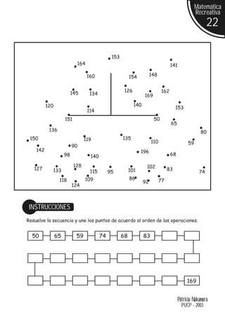 Matemática
                                                                                                   Recreativa
                                                                                                          22

                                               153
                            164                                                    141

                                  160                     154          148


                          145                         126                    162
                                   134                            169

          120                                               140
                                                                                       153
                                  114
                     151                                                50
                                                                                   65
           136                                                                                        80
 150                             119                 135
                                                                       110                    59
                          90
    142                                                         196
                     98            140                                             68

                           128                                     102
   127      133                                           101                     83
                                   115        95                                                     74
                 118             109                      86                 77
                                                                  92
                          124



 INSTRUCCIONES
Resuelve la secuencia y une los puntos de acuerdo al orden de las operaciones.


  50            65          59           74          68           83




                                                                                              169


                                                                                         Patricia Nakamura
                                                                                           PUCP - 2003
 