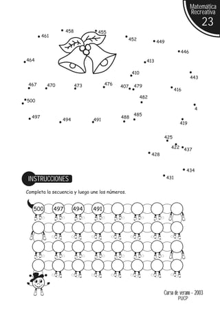 Matemática
                                                                                    Recreativa
                                                                                            23
                    458          455
        461
                                                 452
                                                                449

                                                                              446
464                                                       413

                                                  410
                                                                                    443
 467      470             473         476          479
                                            407
                                                                            416
                                                        482
500
                                                                                        4
                                                  485
  497                                       488
                494             491
                                                                              419


                                                                    425

                                                                        422       437
                                                              428


                                                                                  434

 INSTRUCCIONES                                                        431


Completa la secuencia y luego une los números.


   500        497     494       491




                                                                    Curso de verano - 2003
                                                                             PUCP
 