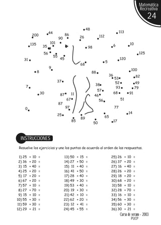 Matemática
                                                                                                                 Recreativa
                                                                                                                       24
                                                           48
                          44                                                                 113
          200                            86                              112
                                    90               26

         135              101                                                                         10
                     35                                                                 6
                                                               98
                     56                                                                                          125
                               55
    31                              45                                                       120
                                                                               5
                                                      68
                          9
                                                                                                          100
                8                                               88
                                                                                   36                          82
                                                                                        53
                                37                                                      52                 49
                                                                    38
     7                                                                                   93                79
                                                                     57
                    30                         11                                       68            91
                                    87                              46
                                          67                           56                     51
                                    87
     0                                   97                                             77
                                                                                                     14
                                25
                                                      89                       65
                                               85                                       17
                                                                    50



  INSTRUCCIONES
 Resuelve los ejercicios y une los puntos de acuerdo al orden de las respuestas.

 1) 25   + 10   =                        13) 50     + 15   =                        25) 26         + 10    =
 2) 36   + 20   =                        14) 27     + 50   =                        26) 37         + 20    =
 3) 15   + 40   =                        15) 11     + 40   =                        27) 16         + 40    =
 4) 25   + 20   =                        16) 41     + 50   =                        28) 26         + 20    =
 5) 17   + 20   =                        17) 28     + 40   =                        29) 18         + 20    =
 6) 67   + 20   =                        18) 49     + 30   =                        30) 68         + 20    =
 7) 57   + 10   =                        19) 53     + 40   =                        31) 58         + 10    =
 8) 27   + 70   =                        20) 19     + 30   =                        32) 28         + 70    =
 9) 15   + 10   =                        21) 42     + 10   =                        33) 16         + 10    =
10) 55   + 30   =                        22) 62     + 20   =                        34) 56         + 30    =
11) 59   + 30   =                        23) 12     + 41   =                        35) 60         + 30    =
12) 29   + 21   =                        24) 45     + 55   =                        36) 30         + 21    =
                                                                                             Curso de verano - 2003
                                                                                                          PUCP
 