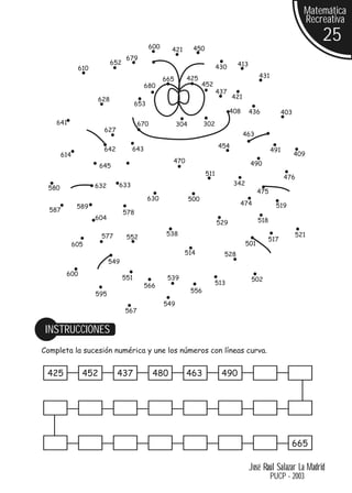 Matemática
                                                                                                                  Recreativa

                                            600
                                                                                                                      25
                                                    421        450
                                 679
                          652                                                      413
              610                                                          430
                                                          425                                 431
                                                  665
                                        680                         452
                                                                           437
                    628                                                          421
                                      653
                                                                                 408     436              403
    641                               670               304         302
                      627
                                                                                       463

                                  643                                      454
                      642                                                                           491
       614                                                                                                      409
                                                    470                                  490
                     645
                                                                     511
                                                                                                          476
                    632     633                                                   342
 580
                                                                                              475
                                            630               500
              589                                                                  474               519
  587                           578
                    604                                                                       518
                                                                           529

                     577                           538                                                          521
                                 552                                                            517
             605                                                                        501
                                                          514                528
                          549
        600
                                551                539                                   502
                                        566                               513
                                                              556
                    595
                                                  549
                                567


 INSTRUCCIONES
Completa la sucesión numérica y une los números con líneas curva.


 425           452          437              480          463               490




                                                                                                            665

                                                                                         José Raúl Salazar La Madrid
                                                                                                    PUCP - 2003
 