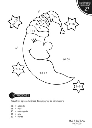 Matemática
                                                                                 Recreativa

                              62
                                                                                        27
                                                  7
                                                      x9




                                       15
                                                           =




                                   20

                                          +
                                            6
       3=




                                      +

                                              =
                                        20
                               20
     3+




                                          =
                                   +
                                                                    18 x 1=
 5x




                          10


                                      1
                                      =
                              x
                               4
                                  =
                        3x7




      62


                                                               6 x 6=


      2 x 2=
                                   6x3=




                                                                              9 +9 =


 INSTRUCCIONES
Resuelve y colorea las áreas de respuestas de esta manera:

18   =     amarillo
21   =     rojo
40   =     anaranjado
36   =     azul
63   =     verde

                                                                    María E. Huaroto Soto
                                                                        PUCP - 2003
 