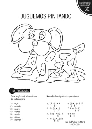 Matemática
                                                                                             Recreativa
                                                                                                    30
                 JUGUEMOS PINTANDO
         3                                            3
                       4
             2                     4
                                                     2
                       3
                                   3


                               1
                           4
                           1
                                                                                        7
                       2

                                              7                       7

                           7                        6
                   6                                                              7
                                                              7

                   7                                              6
                                       7
                                              5
                                                          7
                                                                                   7




    INSTRUCCIONES
Pinta según indica los colores             Resuelve las siguientes operaciones
de cada número.

1   =   rojo                               a. ( 2 - 1 ) x 3                  e. ( 5 + 1 ) x 6 - 7
2   =   rosado                                     3                              3 6
3   =   negro                              b. 2 + ( 2 + 1 )                  f. 4 x ( 2 + 1 )
                                                    3 3                               8 4
4   =   blanco
5   =   verde                              c. 5 x ( 1 + 4 ) - 3              g. 4 x 5
                                                        5                       5 4
6   =   plomo
                                           d. 4 + ( 2 + 1 ) x 5
7   =   marrón
                                                    5 5
                                                                          José Raúl Salazar La Madrid
                                                                                 PUCP - 2003
 