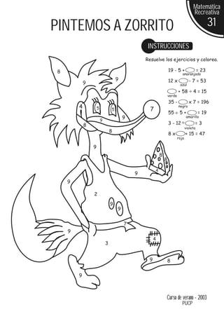 Matemática
                                                                                      Recreativa

PINTEMOS A ZORRITO                                                                                31
                                                 INSTRUCCIONES
                                                Resuelve los ejercicios y colorea.

8                                                                 19 - 5 +                 = 23
                                                                             anaranjado
                                    9                             12 x             - 7 = 53
            9                                                              azul
                                                                          + 58        4 = 15
                                                                  verde
                                                                  35 -             x 7 = 196
        4           5           5                 7
                                                                          negro
                                                                  55       5+              = 19
                                        9                                        amarillo
                        9
            8                                                     3 - 12               =3
                                                                                 violeta
                                8
                                                                  8x             + 15 = 47
                                                                          rojo

                9
                                                          8
                                                              8

                                                      4
                                            9
    9

                2
                                9
                                    9


                                        7
    9
                                                     4
                            3


                                                 9                8

        9



                                                              Curso de verano - 2003
                                                                             PUCP
 
