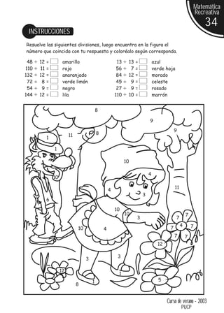 Matemática
                                                                                                         Recreativa
                                                                                                             34
 INSTRUCCIONES
Resuelve las siguientes divisiones, luego encuentra en la figura el
número que coincida con tu respuesta y coloréalo según corresponda.

 48   12   =         amarillo                           13    13   =           azul
110   11   =         rojo                               56     7   =           verde hoja
132   12   =         anaranjado                         84    12   =           morado
 72    8   =         verde limón                        45     9   =           celeste
 54    9   =         negro                              27     9   =           rosado
144   12   =         lila                              110    10   =           marrón


                                           8

                                                                           9

                                                                                            9
                         11                8
           1

               1

                                                             10

                                                                           4
               10

                                                                                            11
                                                   4
                                                                       3
           6

                                                       10
                                                             10                                      7
                                                                   3                        7
                                                                                                 4       7
                              10               4                                        7
                                                                                            7        7
                                                                                 12

                                                        3
                                   3

                    12
                                                        1
                                       1                                         5
                              8


                                                                                      Curso de verano - 2003
                                                                                                 PUCP
 