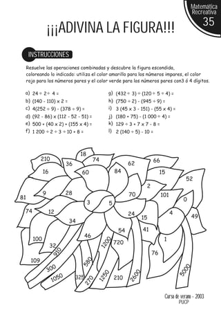 Matemática
                                                                                                         Recreativa
                                                                                                              35
                  ¡¡¡ADIVINA LA FIGURA!!!
      INSTRUCCIONES
     Resuelve las operaciones combinadas y descubre la figura escondida,
     coloreando lo indicado: utiliza el color amarillo para los números impares, el color
     rojo para los números pares y el color verde para los números pares con3 ó 4 dígitos.

 a) 24        2    4=                                     g) (432    3)   (120    5        4) =
 b) (140 - 110) x 2 =                                     h) (750 2) - (945 9) =
 c) 4(252 9) - (378                  9) =                 i) 3 (45 x 3 - 151) - (55 x 4) =
 d) (92 - 86) x (112 - 52 - 51) =                         j) (180 + 75) - (1 000 4) =
 e) 500 + (40 x 2) + (155 x 4) =                          k) 129 3 + 7 x 7 - 8 =
 f) 1 200 2 3 10 + 8 =                                    l) 2 (140 5) - 10 =




                                      18
             210                                74                               66
                               36                                   62
              16                       60                     84                      15
                                                                                                    52
                                                                            2
              9                28                                   70                101
81                                                                                                 0
                                            3             5
 74               12                                                24                      4
                                                                          15                             49
                                34
                                                               54         41
                                          46
        100                                                                            1
                                                     00




                                                              720
                   32
                                                     12
                       0




                                                                                 76
                   91




       109
                                            0
                                       58




                       0
                                                                                                   00




                  30
                                                                                                  50
                                                                     00
                                                     50




                           0        325
                   1 05                                       210
                                                                    26
                                                 12
                                            0
                                        27




                                                                                       Curso de verano - 2003
                                                                                                  PUCP
 